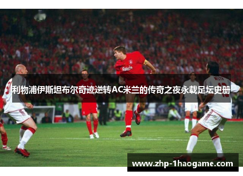 利物浦伊斯坦布尔奇迹逆转AC米兰的传奇之夜永载足坛史册