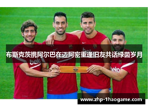 布斯克茨携阿尔巴在迈阿密重逢旧友共话绿茵岁月